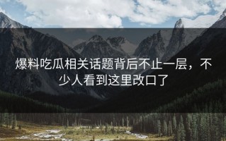 爆料吃瓜相关话题背后不止一层，不少人看到这里改口了