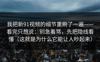 我把新91视频的细节重刷了一遍——看完只想说：别急着骂，先把隐线看懂（这就是为什么它能让人吵起来）