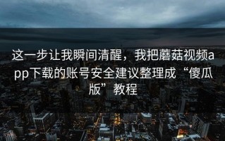 这一步让我瞬间清醒，我把蘑菇视频app下载的账号安全建议整理成“傻瓜版”教程