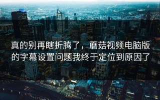 真的别再瞎折腾了，蘑菇视频电脑版的字幕设置问题我终于定位到原因了