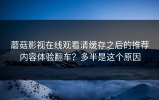 蘑菇影视在线观看清缓存之后的推荐内容体验翻车？多半是这个原因