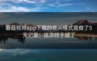 蘑菇视频app下载的夜间模式我做了5天记录：这次终于顺了