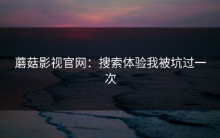 蘑菇影视官网：搜索体验我被坑过一次