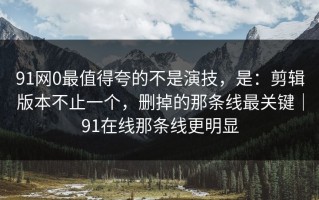 91网0最值得夸的不是演技，是：剪辑版本不止一个，删掉的那条线最关键｜91在线那条线更明显
