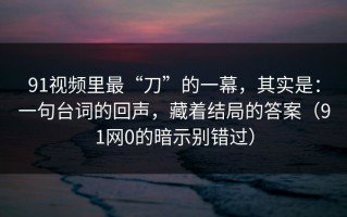 91视频里最“刀”的一幕，其实是：一句台词的回声，藏着结局的答案（91网0的暗示别错过）