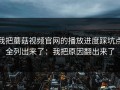 我把蘑菇视频官网的播放进度踩坑点全列出来了：我把原因翻出来了