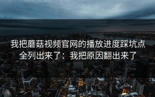 我把蘑菇视频官网的播放进度踩坑点全列出来了：我把原因翻出来了