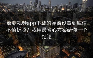 蘑菇视频app下载的弹窗设置到底值不值折腾？我用最省心方案给你一个结论