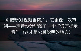 别把新91视频当爽片，它更像一次审判——声音设计里藏了一个“谎言提示音”（这才是它最聪明的地方）