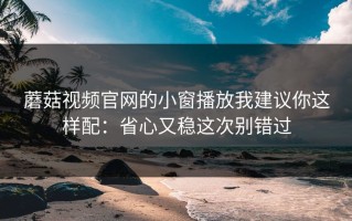 蘑菇视频官网的小窗播放我建议你这样配：省心又稳这次别错过