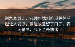 别急着划走，91爆料猛料吃瓜越往后越让人发凉，像是故意留了口子，表面是瓜，底下全是情绪