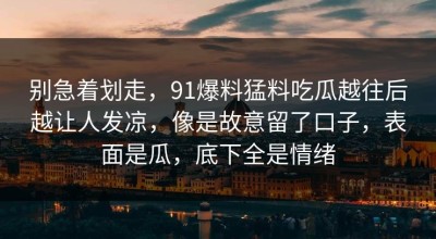 别急着划走，91爆料猛料吃瓜越往后越让人发凉，像是故意留了口子，表面是瓜，底下全是情绪