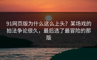 91网页版为什么这么上头？某场戏的拍法争论很久，最后选了最冒险的那版
