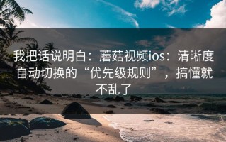 我把话说明白：蘑菇视频ios：清晰度自动切换的“优先级规则”，搞懂就不乱了