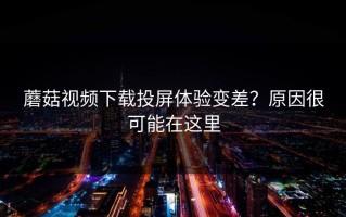 蘑菇视频下载投屏体验变差？原因很可能在这里
