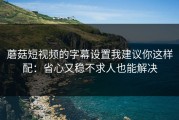 蘑菇短视频的字幕设置我建议你这样配：省心又稳不求人也能解决