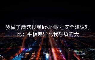 我做了蘑菇视频ios的账号安全建议对比：平板差异比我想象的大