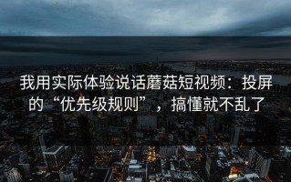我用实际体验说话蘑菇短视频：投屏的“优先级规则”，搞懂就不乱了