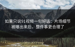 如果只说91视频一句好话：片场细节被曝出来后，整件事更合理了