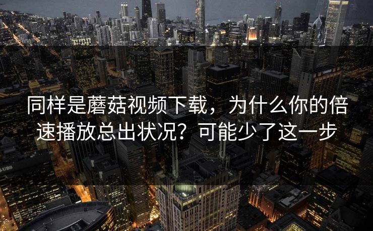 同样是蘑菇视频下载，为什么你的倍速播放总出状况？可能少了这一步