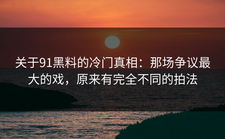 关于91黑料的冷门真相：那场争议最大的戏，原来有完全不同的拍法-第1张图片-蘑菇视频ios - 苹果用户专属高清APP