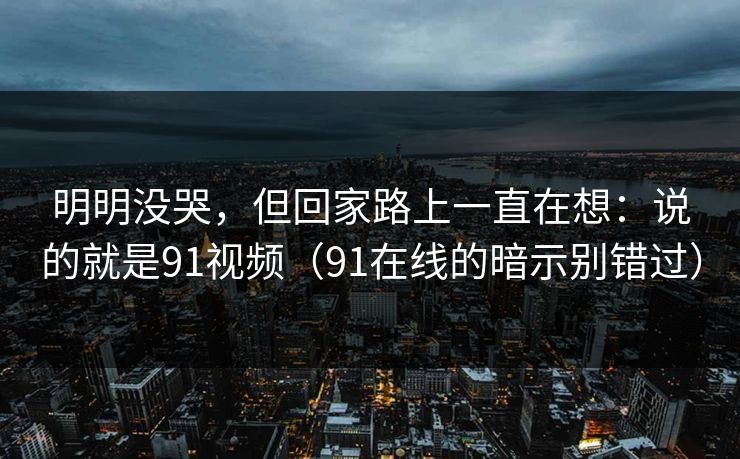明明没哭，但回家路上一直在想：说的就是91视频（91在线的暗示别错过）-第1张图片-蘑菇视频ios - 苹果用户专属高清APP
