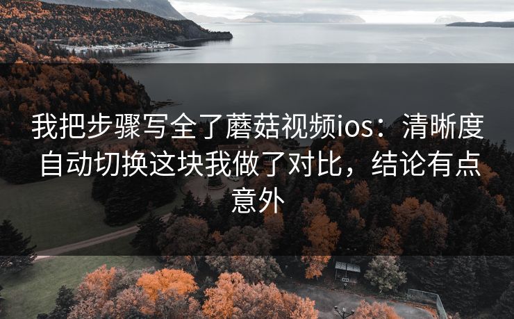 我把步骤写全了蘑菇视频ios：清晰度自动切换这块我做了对比，结论有点意外-第1张图片-蘑菇视频ios - 苹果用户专属高清APP