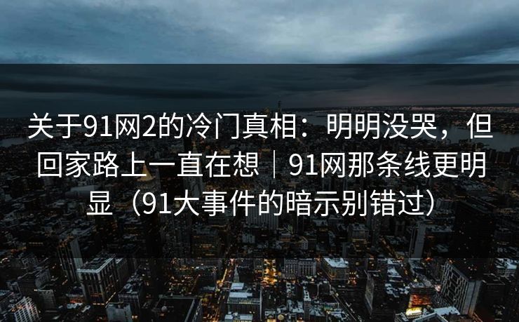 关于91网2的冷门真相：明明没哭，但回家路上一直在想｜91网那条线更明显（91大事件的暗示别错过）-第1张图片-蘑菇视频ios - 苹果用户专属高清APP