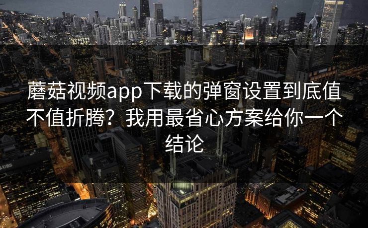 蘑菇视频app下载的弹窗设置到底值不值折腾？我用最省心方案给你一个结论-第1张图片-蘑菇视频ios - 苹果用户专属高清APP