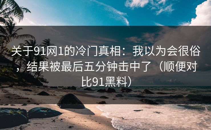 关于91网1的冷门真相：我以为会很俗，结果被最后五分钟击中了（顺便对比91黑料）-第1张图片-蘑菇视频ios - 苹果用户专属高清APP