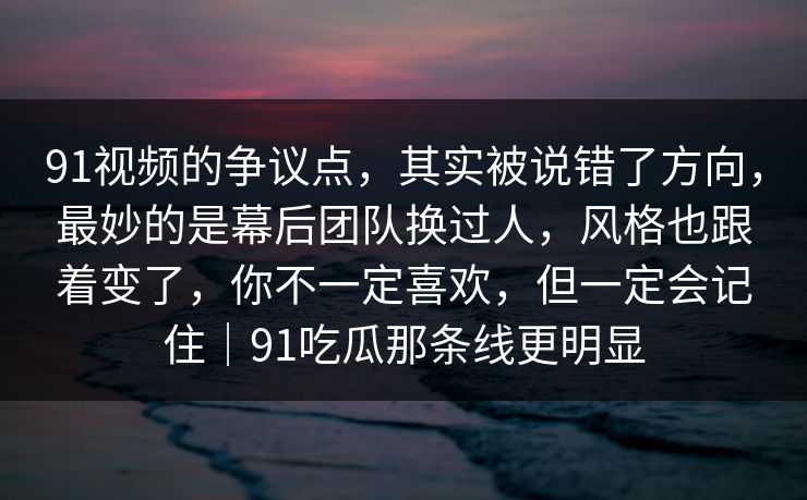 91视频的争议点，其实被说错了方向，最妙的是幕后团队换过人，风格也跟着变了，你不一定喜欢，但一定会记住｜91吃瓜那条线更明显-第1张图片-蘑菇视频ios - 苹果用户专属高清APP