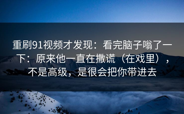 重刷91视频才发现：看完脑子嗡了一下：原来他一直在撒谎（在戏里），不是高级，是很会把你带进去
