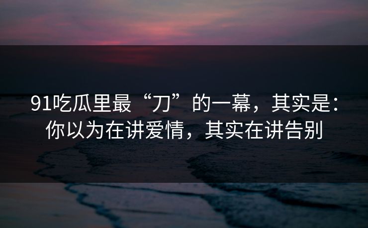 91吃瓜里最“刀”的一幕，其实是：你以为在讲爱情，其实在讲告别