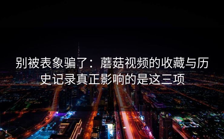 别被表象骗了：蘑菇视频的收藏与历史记录真正影响的是这三项-第1张图片-蘑菇视频ios - 苹果用户专属高清APP