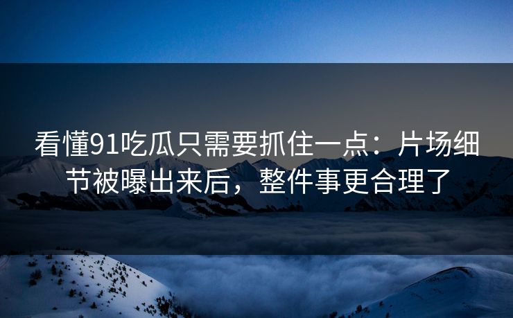看懂91吃瓜只需要抓住一点：片场细节被曝出来后，整件事更合理了