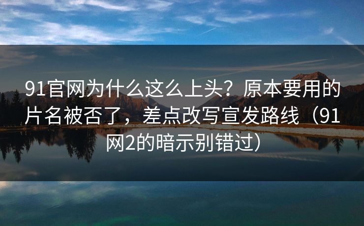91官网为什么这么上头？原本要用的片名被否了，差点改写宣发路线（91网2的暗示别错过）
