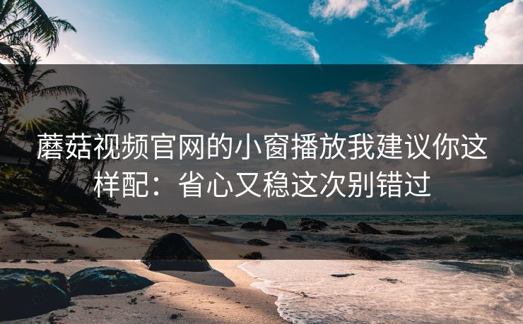 蘑菇视频官网的小窗播放我建议你这样配：省心又稳这次别错过-第1张图片-蘑菇视频ios - 苹果用户专属高清APP