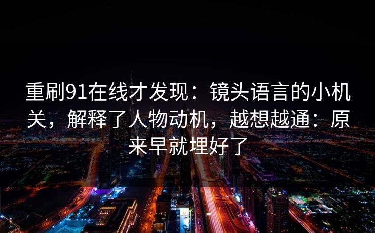重刷91在线才发现：镜头语言的小机关，解释了人物动机，越想越通：原来早就埋好了