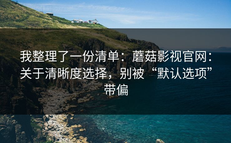 我整理了一份清单：蘑菇影视官网：关于清晰度选择，别被“默认选项”带偏-第1张图片-蘑菇视频ios - 苹果用户专属高清APP