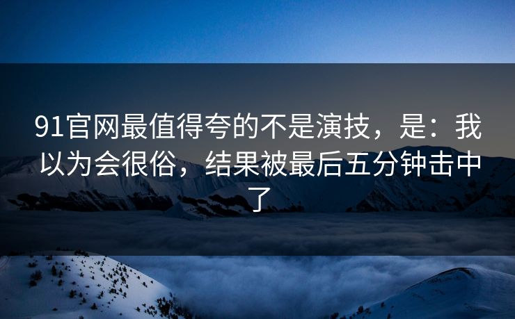 91官网最值得夸的不是演技，是：我以为会很俗，结果被最后五分钟击中了
