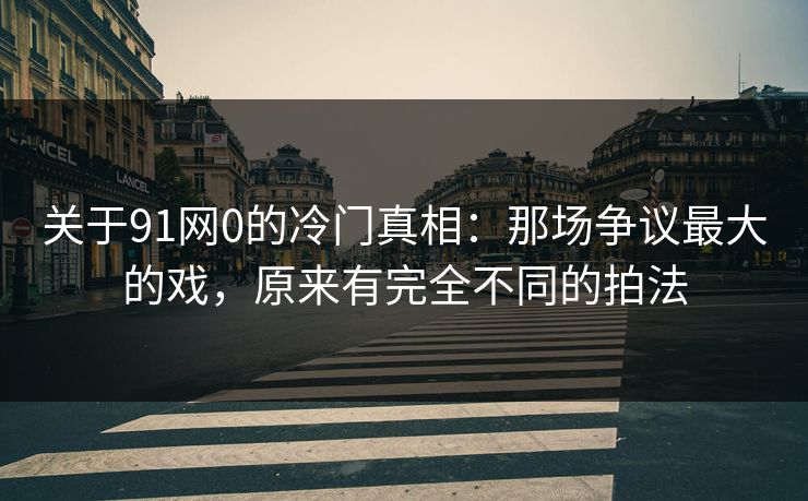 关于91网0的冷门真相：那场争议最大的戏，原来有完全不同的拍法-第1张图片-蘑菇视频ios - 苹果用户专属高清APP