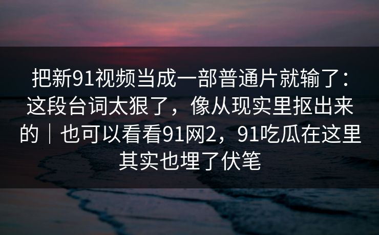 把新91视频当成一部普通片就输了：这段台词太狠了，像从现实里抠出来的｜也可以看看91网2，91吃瓜在这里其实也埋了伏笔