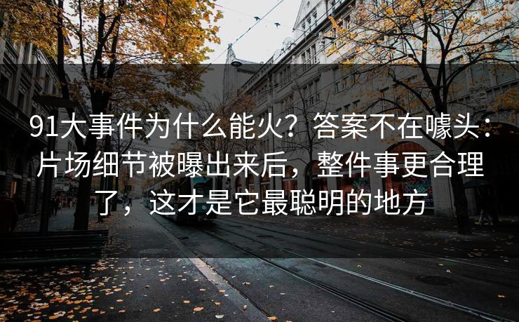 91大事件为什么能火？答案不在噱头：片场细节被曝出来后，整件事更合理了，这才是它最聪明的地方