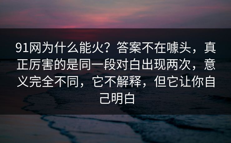 91网为什么能火？答案不在噱头，真正厉害的是同一段对白出现两次，意义完全不同，它不解释，但它让你自己明白