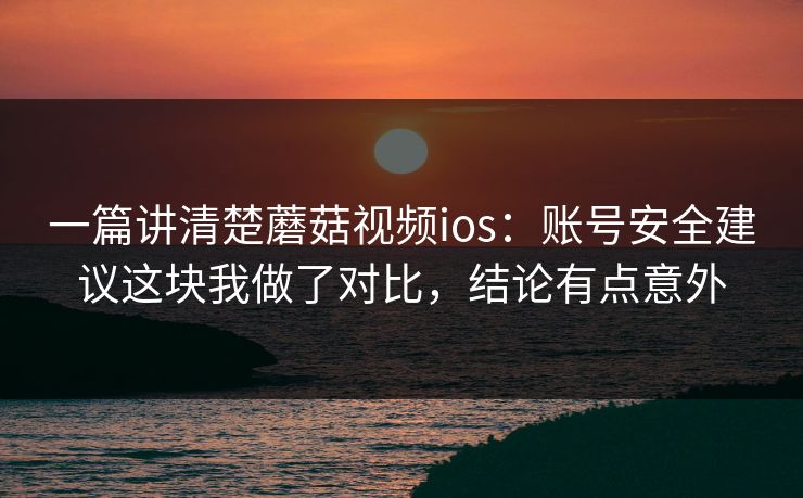 一篇讲清楚蘑菇视频ios：账号安全建议这块我做了对比，结论有点意外