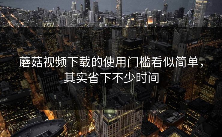 蘑菇视频下载的使用门槛看似简单，其实省下不少时间