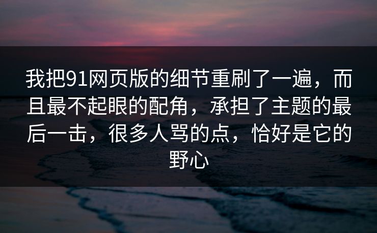 我把91网页版的细节重刷了一遍，而且最不起眼的配角，承担了主题的最后一击，很多人骂的点，恰好是它的野心