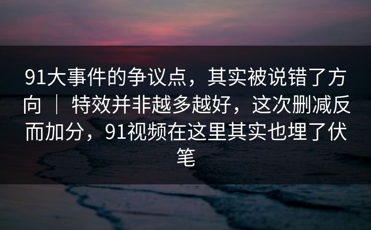 91大事件的争议点，其实被说错了方向 ｜ 特效并非越多越好，这次删减反而加分，91视频在这里其实也埋了伏笔-第1张图片-蘑菇视频ios - 苹果用户专属高清APP