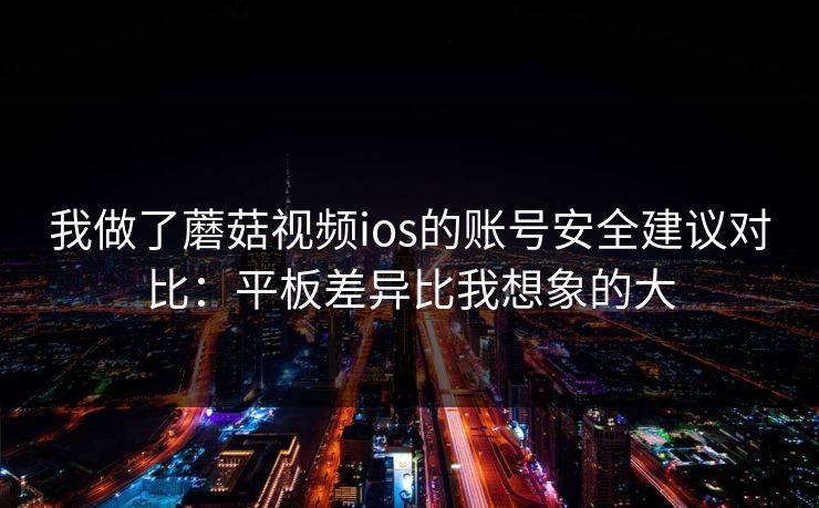 我做了蘑菇视频ios的账号安全建议对比：平板差异比我想象的大-第1张图片-蘑菇视频ios - 苹果用户专属高清APP