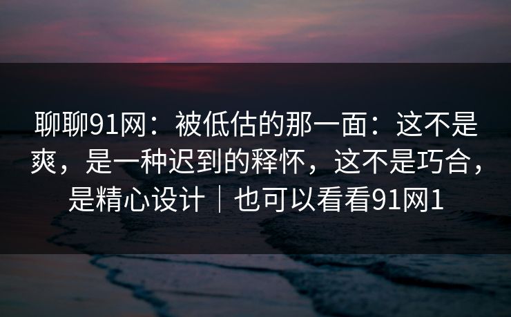 聊聊91网：被低估的那一面：这不是爽，是一种迟到的释怀，这不是巧合，是精心设计｜也可以看看91网1-第1张图片-蘑菇视频ios - 苹果用户专属高清APP
